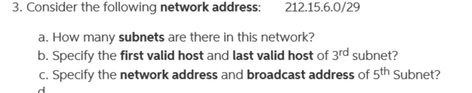 3. Consider the following network address:
212.15.6.0/29
a. How many subnets are there in this network?
b. Specify the first valid host and last valid host of 3rd subnet?
c. Specify the network address and broadcast address of 5th Subnet?
d.
