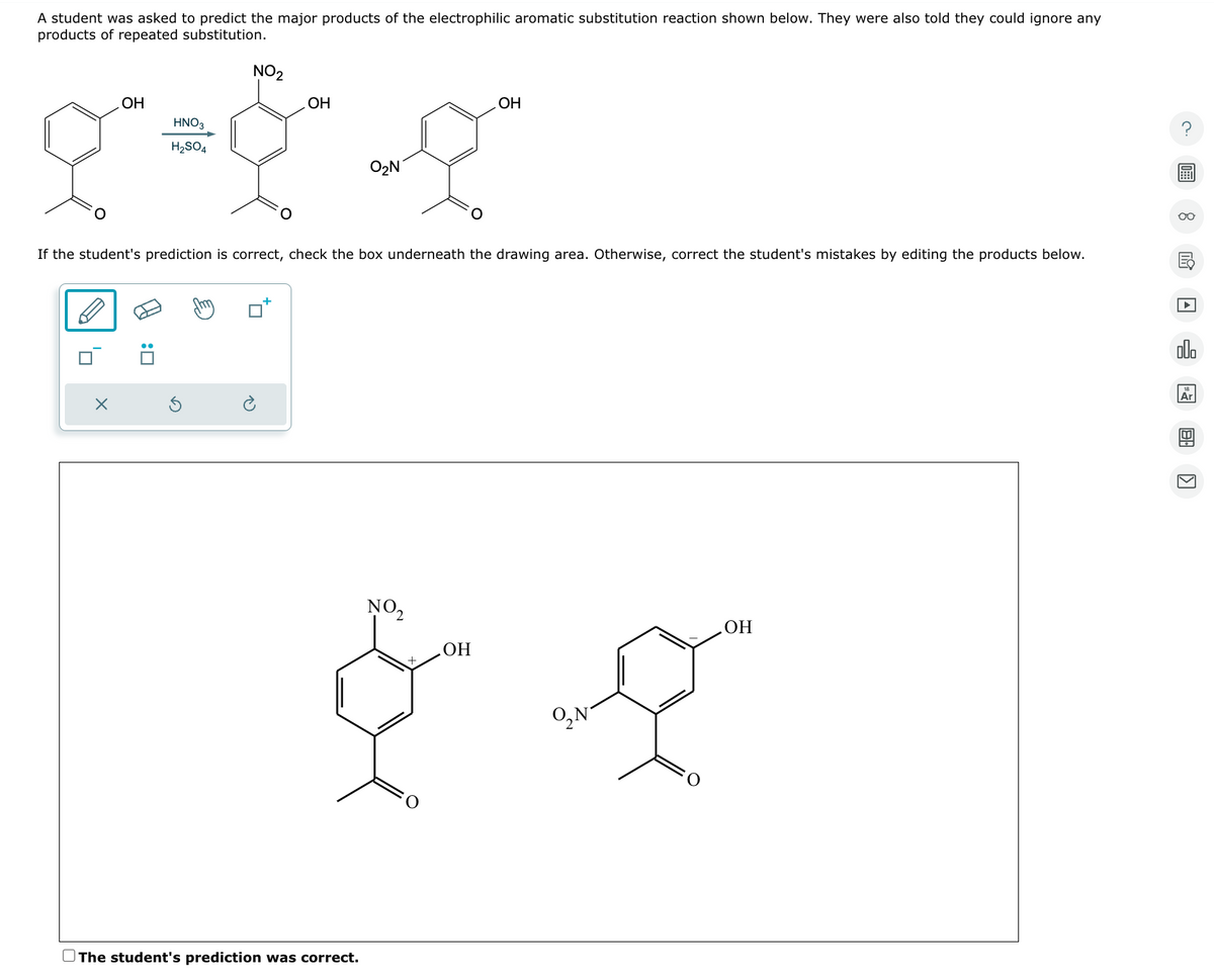 A student was asked to predict the major products of the electrophilic aromatic substitution reaction shown below. They were also told they could ignore any
products of repeated substitution.
OH
HNO3
H2SO4
NO2
OH
O2 N
Он
If the student's prediction is correct, check the box underneath the drawing area. Otherwise, correct the student's mistakes by editing the products below.
X
NO2
OH
O The student's prediction was correct.
O, N
OH
00
A
ollo
Ar