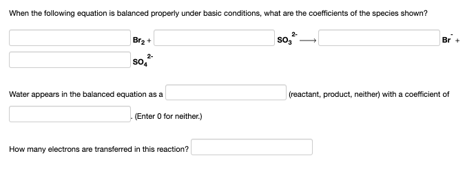 When the following equation is balanced properly under basic conditions, what are the coefficients of the species shown?
Br2 +
2-
SO3
2-
SO4
Br +
Water appears in the balanced equation as a
(reactant, product, neither) with a coefficient of
(Enter 0 for neither.)
How many electrons are transferred in this reaction?