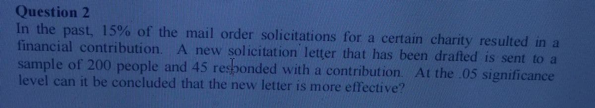 Question 2
In the past, 15% of the mail order solicitations for a certain charity resulted in a
financial contribution. A new solicitation letter that has been drafted is sent to a
sample of 200 people and 45 responded with a contribution. At the .05 significance
level can it be concluded that the new letter is more effective?
