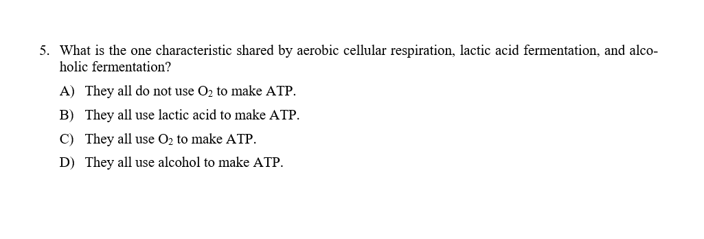 5. What is the one characteristic shared by aerobic cellular respiration, lactic acid fermentation, and alco-
holic fermentation?
A) They all do not use O2 to make ATP.
B) They all use lactic acid to make ATP.
C) They all use O2 to make ATP.
D) They all use alcohol to make ATP.
