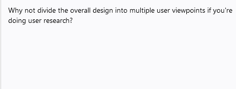 Why not divide the overall design into multiple user viewpoints if you're
doing user research?

