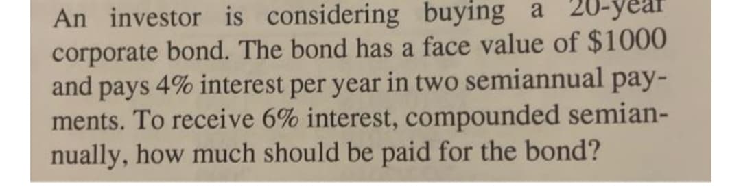 An investor is considering buying a 20-3
corporate bond. The bond has a face value of $1000
and pays 4% interest per year in two semiannual pay-
ments. To receive 6% interest, compounded semian-
nually, how much should be paid for the bond?
