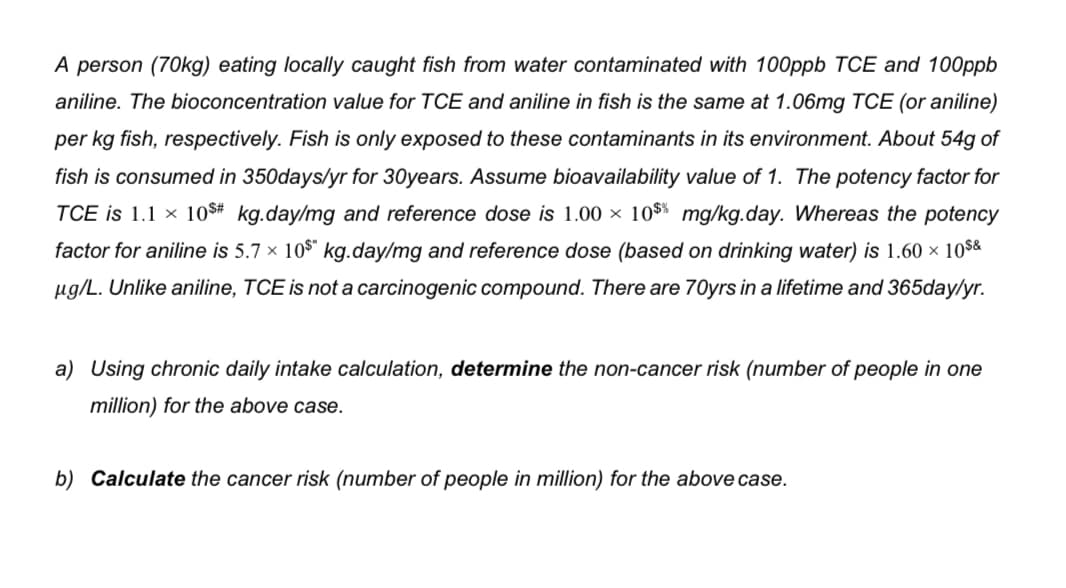 A person (70kg) eating locally caught fish from water contaminated with 100ppb TCE and 100ppb
aniline. The bioconcentration value for TCE and aniline in fish is the same at 1.06mg TCE (or aniline)
per kg fish, respectively. Fish is only exposed to these contaminants in its environment. About 54g of
fish is consumed in 350days/yr for 30years. Assume bioavailability value of 1. The potency factor for
TCE is 1.1 × 10$# kg.day/mg and reference dose is 1.00 × 10$% mg/kg.day. Whereas the potency
factor for aniline is 5.7 × 10$* kg.day/mg and reference dose (based on drinking water) is 1.60 × 10$&
µg/L. Unlike aniline, TCE is not a carcinogenic compound. There are 70yrs in a lifetime and 365day/yr.
a) Using chronic daily intake calculation, determine the non-cancer risk (number of people in one
million) for the above case.
b) Calculate the cancer risk (number of people in million) for the above case.
