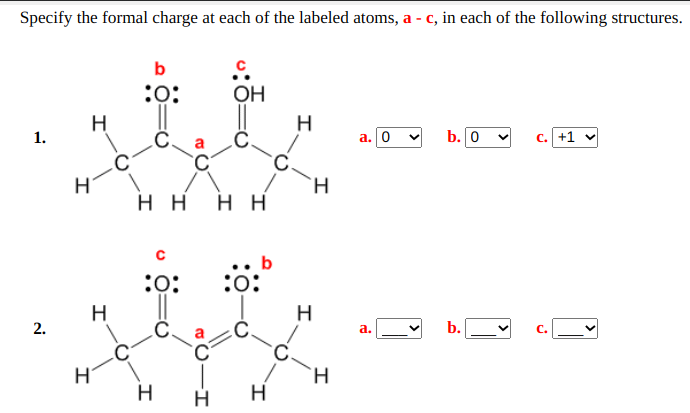 Specify the formal charge at each of the labeled atoms, a - c, in each of the following structures.
b
:0:
OH
H
H
1.
a. 0
b. 0
c. +1 v
`C
H
нн нн
b
:o:
:o:
H
H
2.
а.
b.
H
H
