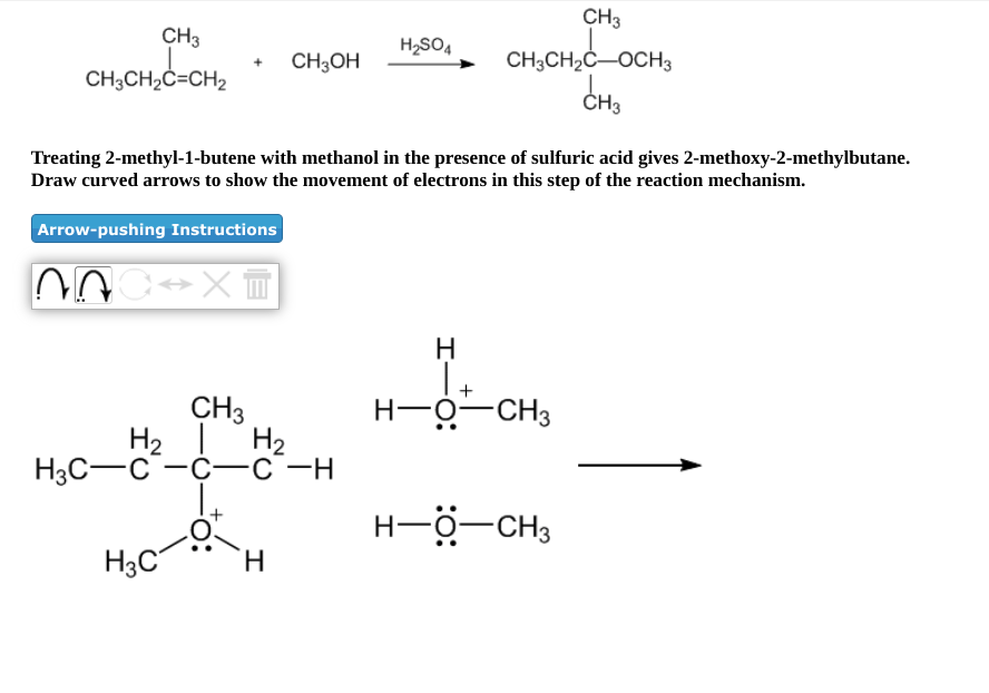 CH3
CH3
H,SO4
CH;OH
CH3CH2C-OCH3
CH3CH2C=CH2
ČH3
Treating 2-methyl-1-butene with methanol in the presence of sulfuric acid gives 2-methoxy-2-methylbutane.
Draw curved arrows to show the movement of electrons in this step of the reaction mechanism.
Arrow-pushing Instructions
H
I+
H-0-CH3
CH3
H2
H2 1
H3C-C -C--C-H
H-Ö-CH3
H3C
H.
