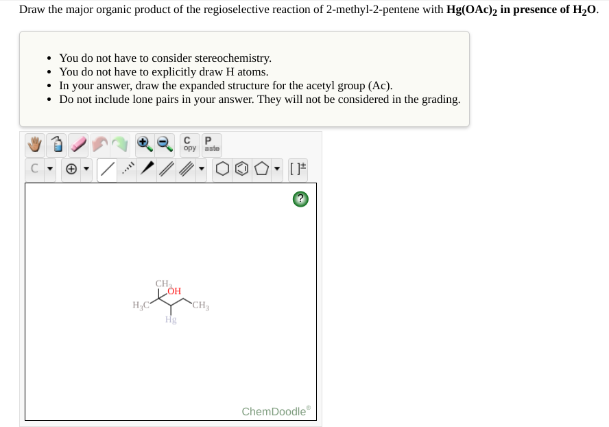 Draw the major organic product of the regioselective reaction of 2-methyl-2-pentene with Hg(OAc)2 in presence of H2O.
You do not have to consider stereochemistry.
• You do not have to explicitly draw H atoms.
• In your answer, draw the expanded structure for the acetyl group (Ac).
• Do not include lone pairs in your answer. They will not be considered in the grading.
орy aste
CH
CH3
Hg
ChemDoodle"
