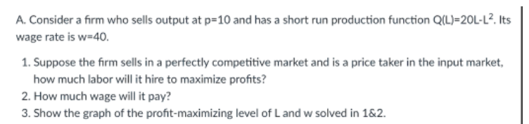 A. Consider a firm who sells output at p=10 and has a short run production function Q(L)=20L-L². Its
wage rate is w=40.
1. Suppose the firm sells in a perfectly competitive market and is a price taker in the input market,
how much labor will it hire to maximize profits?
2. How much wage will it pay?
3. Show the graph of the profit-maximizing level of L and w solved in 1&2.