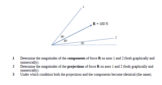 R = 100 N
30
30
15
1
Determine the magnitudes of the components of force R on axes 1 and 2 (both graphically and
numerically).
2
Determine the magnitudes of the projections of force R on axes 1 and 2 (both graphically and
numerically).
3
Under which condition both the projections and the components become identical (the same).
