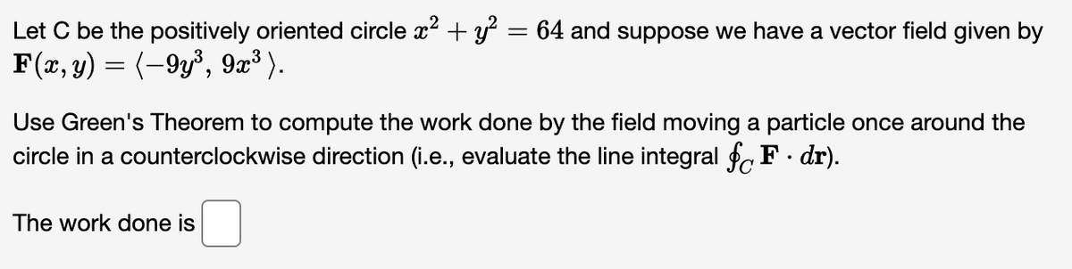 Let C be the positively oriented circle x² + y² = 64 and suppose we have a vector field given by
F(x, y) = (-9y³, 9x³).
Use Green's Theorem to compute the work done by the field moving a particle once around the
circle in a counterclockwise direction (i.e., evaluate the line integral § F. dr).
The work done is