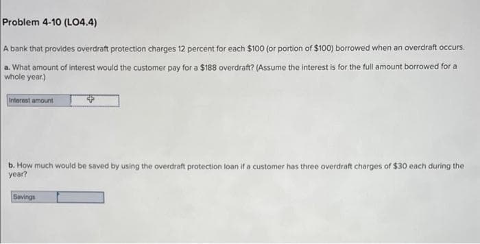 Problem 4-10 (LO4.4)
A bank that provides overdraft protection charges 12 percent for each $100 (or portion of $100) borrowed when an overdraft occurs.
a. What amount of interest would the customer pay for a $188 overdraft? (Assume the interest is for the full amount borrowed for a
whole year.)
Interest amount
b. How much would be saved by using the overdraft protection loan if a customer has three overdraft charges of $30 each during the
year?
Savings