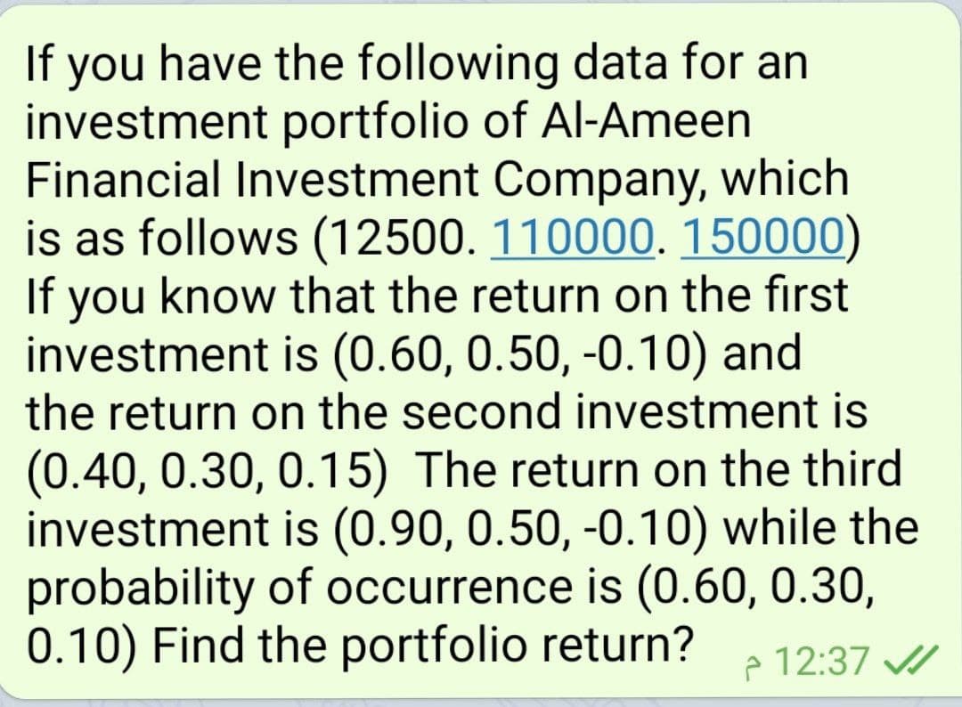 If you have the following data for an
investment portfolio of Al-Ameen
Financial Investment Company, which
is as follows (12500. 110000. 150000)
If you know that the return on the first
investment is (0.60, 0.50, -0.10) and
the return on the second investment is
(0.40, 0.30, 0.15) The return on the third
investment is (0.90, 0.50, -0.10) while the
probability of occurrence is (0.60, 0.30,
0.10) Find the portfolio return?
e 12:37 /
