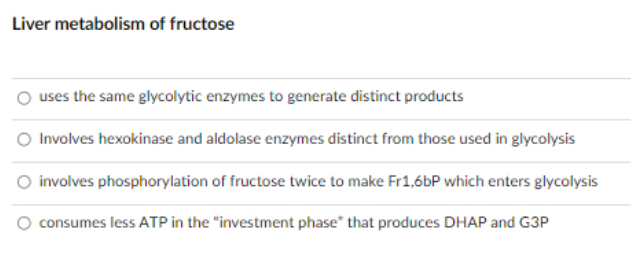 Liver metabolism of fructose
uses the same glycolytic enzymes to generate distinct products
Involves hexokinase and aldolase enzymes distinct from those used in glycolysis
involves phosphorylation of fructose twice to make Fr1,6bP which enters glycolysis
consumes less ATP in the "investment phase" that produces DHAP and G3P