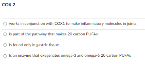COX 2
works in conjunction with COX1 to make inflammatory molecules in joints
O Is part of the pathway that makes 20 carbon PUFAS
Is found only in gastric tissue
O Is an enzyme that oxygenates omega-3 and omega-6 20 carbon PUFAS