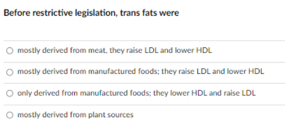 Before restrictive legislation, trans fats were
mostly derived from meat, they raise LDL and lower HDL
mostly derived from manufactured foods; they raise LDL and lower HDL
only derived from manufactured foods; they lower HDL and raise LDL
O mostly derived from plant sources