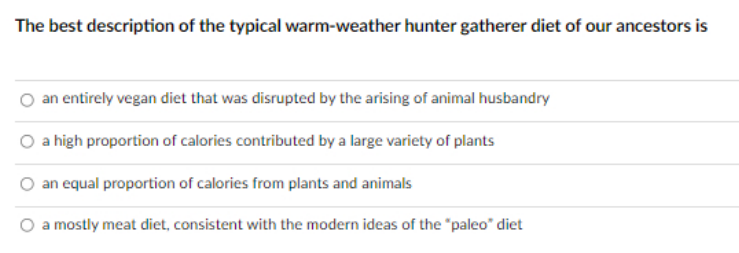 The best description of the typical warm-weather hunter gatherer diet of our ancestors is
an entirely vegan diet that was disrupted by the arising of animal husbandry
a high proportion of calories contributed by a large variety of plants
an equal proportion of calories from plants and animals
a mostly meat diet, consistent with the modern ideas of the "paleo" diet