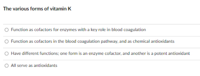 The various forms of vitamin K
Function as cofactors for enzymes with a key role in blood coagulation
O Function as cofactors in the blood coagulation pathway, and as chemical antioxidants
Have different functions; one form is an enzyme cofactor, and another is a potent antioxidant
O All serve as antioxidants