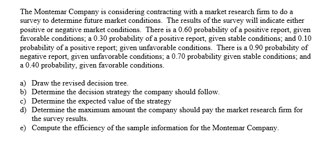 The Montemar Company is considering contracting with a market research firm to do a
survey to determine future market conditions. The results of the survey will indicate either
positive or negative market conditions. There is a 0.60 probability of a positive report, given
favorable conditions; a 0.30 probability of a positive report, given stable conditions; and 0.10
probability of a positive report; given unfavorable conditions. There is a 0.90 probability of
negative report, given unfavorable conditions; a 0.70 probability given stable conditions; and
a 0.40 probability, given favorable conditions.
a) Draw the revised decision tree.
b) Determine the decision strategy the company should follow.
c) Determine the expected value of the strategy
d) Determine the maximum amount the company should pay the market research firm for
the survey results.
e) Compute the efficiency of the sample information for the Montemar Company.