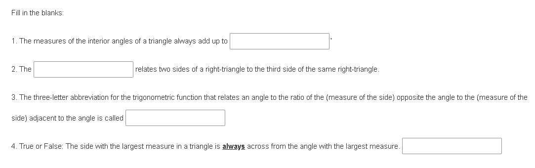 Fill in the blanks:
1. The measures of the interior angles of a triangle always add up to
2. The
relates two sides of a right-triangle to the third side of the same right-triangle.
3. The three-letter abbreviation for the trigonometric function that relates an angle to the ratio of the (measure of the side) opposite the angle to the (measure of the
side) adjacent to the angle is called
4. True or False: The side with the largest measure in a triangle is always across from the angle with the largest measure.