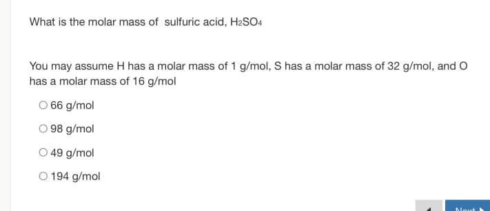 What is the molar mass of sulfuric acid, H2SO4
You may assume H has a molar mass of 1 g/mol, S has a molar mass of 32 g/mol, and O
has a molar mass of 16 g/mol
66 g/mol
O 98 g/mol
O 49 g/mol
O 194 g/mol
Moxt