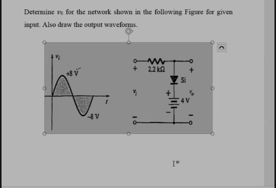 Determine vo for the network shown in the following Figure for given
input. Also draw the output waveforms.
0-
2.2 k2
+8 v
4 V
-8 V
IF

