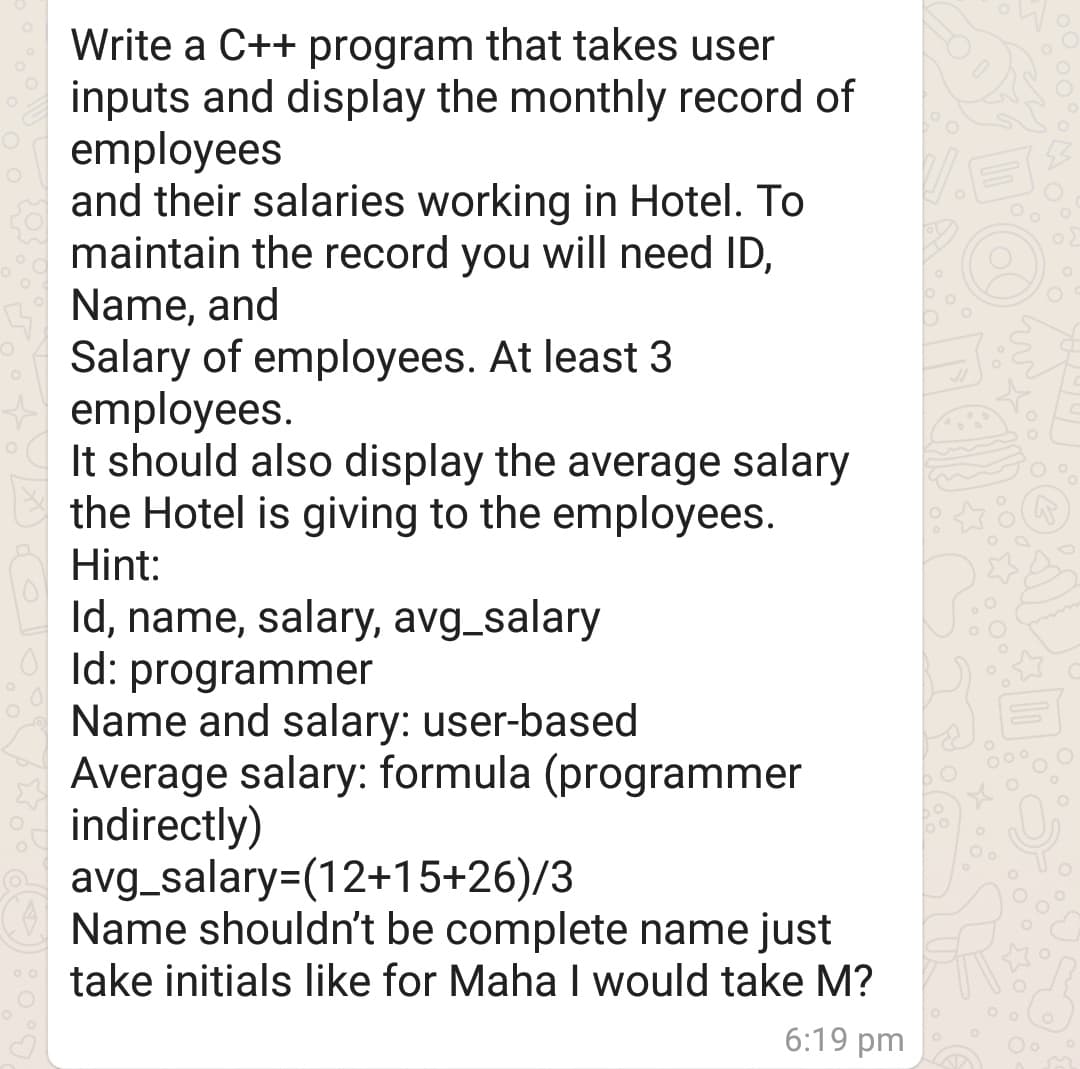 Write a C++ program that takes user
inputs and display the monthly record of
employees
and their salaries working in Hotel. To
maintain the record you will need ID,
Name, and
Salary of employees. At least 3
employees.
It should also display the average salary
the Hotel is giving to the employees.
Hint:
Id, name, salary, avg_salary
Id: programmer
Name and salary: user-based
Average salary: formula (programmer
indirectly)
avg_salary=(12+15+26)/3
Name shouldn't be complete name just
take initials like for Maha would take M?
6:19 pm
Oo
