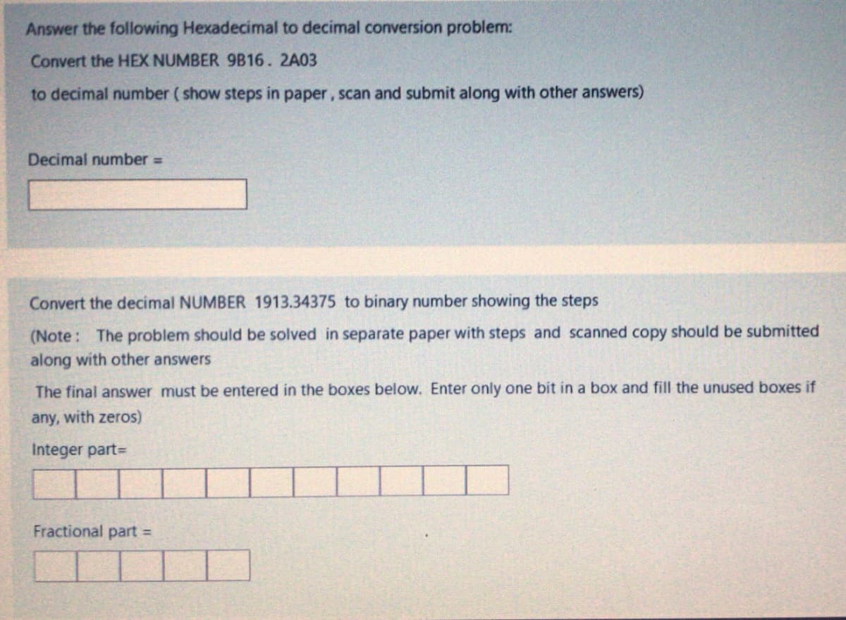 Answer the following Hexadecimal to decimal conversion problem:
Convert the HEX NUMBER 9B16. 2A03
to decimal number ( show steps in paper, scan and submit along with other answers)
Decimal number
Convert the decimal NUMBER 1913.34375 to binary number showing the steps
(Note: The problem should be solved in separate paper with steps and scanned copy should be submitted
along with other answers
The final answer must be entered in the boxes below. Enter only one bit in a box and fill the unused boxes if
any, with zeros)
Integer part=
Fractional part
