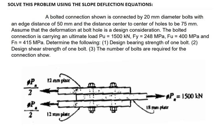 SOLVE THIS PROBLEM USING THE SLOPE DEFLECTION EQUATIONS:
A bolted connection shown is connected by 20 mm diameter bolts with
an edge distance of 50 mm and the distance center to center of holes to be 75 mm.
Assume that the deformation at bolt hole is a design consideration. The bolted
connection is carrying an ultimate load Pu = 1500 kN, Fy = 248 MPa, Fu = 400 MPa and
Fn = 415 MPa. Determine the following: (1) Design bearing strength of one bolt. (2)
Design shear strength of one bolt. (3) The number of bolts are required for the
connection show.
P
12 mm plase
P= I S00 kN
18 mm platr
12 mm plate
