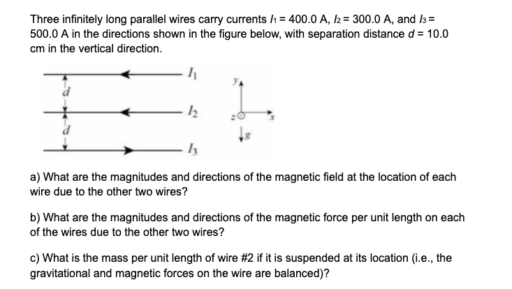 Three infinitely long parallel wires carry currents /h = 400.0 A, 2= 300.0 A, and la =
500.0 A in the directions shown in the figure below, with separation distance d = 10.0
cm in the vertical direction.
Iz
a) What are the magnitudes and directions of the magnetic field at the location of each
wire due to the other two wires?
b) What are the magnitudes and directions of the magnetic force per unit length on each
of the wires due to the other two wires?
c) What is the mass per unit length of wire #2 if it is suspended at its location (i.e., the
gravitational and magnetic forces on the wire are balanced)?
