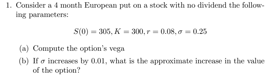 1. Consider a 4 month European put on a stock with no dividend the follow-
ing parameters:
S(0) = 305, K
(a) Compute the option's vega
(b) If o increases by 0.01, what is the approximate increase in the value
of the option?
300, r = 0.08, o = 0.25