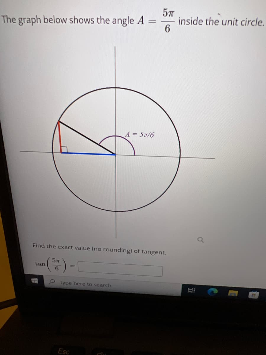 The graph below shows the angle A
A = 5π/6
Find the exact value (no rounding) of tangent.
5п
tan
6
Type here to search
Esc
MY
5π
6
H
inside the unit circle.