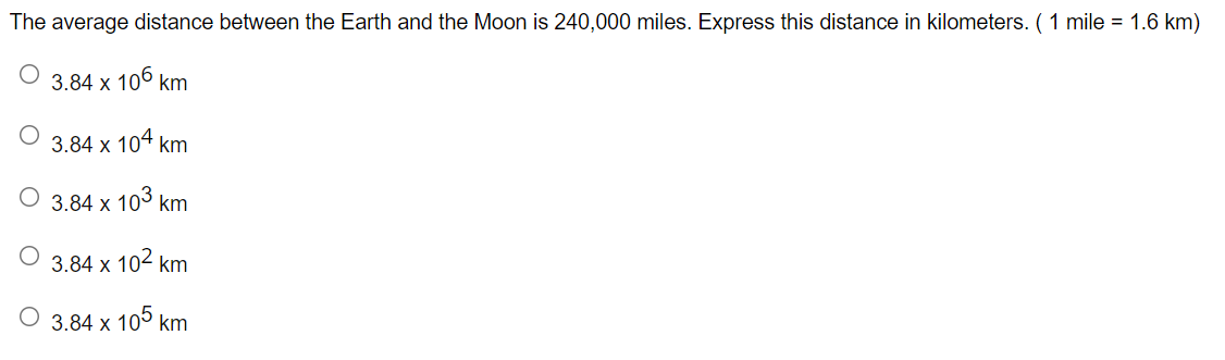 The average distance between the Earth and the Moon is 240,000 miles. Express this distance in kilometers.( 1 mile = 1.6 km)
3.84 x 106 km
3.84 x 104 km
3.84 x 103 km
3.84 x 102 km
O 3.84 x 10° km
