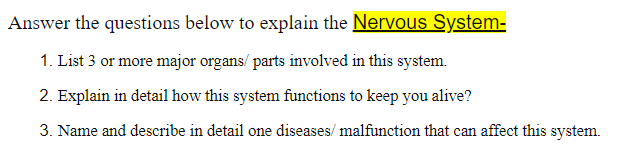 Answer the questions below to explain the Nervous System-
1. List 3 or more major organs/parts involved in this system.
2. Explain in detail how this system functions to keep you alive?
3. Name and describe in detail one diseases/ malfunction that can affect this system.