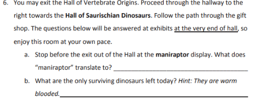 6. You may exit the Hall of Vertebrate Origins. Proceed through the hallway to the
right towards the Hall of Saurischian Dinosaurs. Follow the path through the gift
shop. The questions below will be answered at exhibits at the very end of hall, so
enjoy this room at your own pace.
a. Stop before the exit out of the Hall at the maniraptor display. What does
"maniraptor" translate to?
b. What are the only surviving dinosaurs left today? Hint: They are warm
blooded.