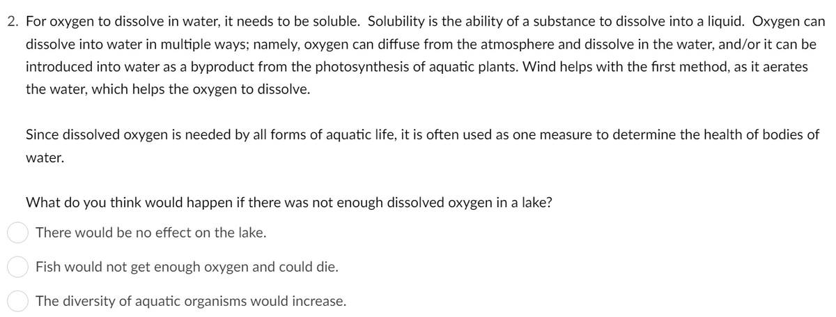 2. For oxygen to dissolve in water, it needs to be soluble. Solubility is the ability of a substance to dissolve into a liquid. Oxygen can
dissolve into water in multiple ways; namely, oxygen can diffuse from the atmosphere and dissolve in the water, and/or it can be
introduced into water as a byproduct from the photosynthesis of aquatic plants. Wind helps with the first method, as it aerates
the water, which helps the oxygen to dissolve.
Since dissolved oxygen is needed by all forms of aquatic life, it is often used as one measure to determine the health of bodies of
water.
What do you think would happen if there was not enough dissolved oxygen in a lake?
There would be no effect on the lake.
Fish would not get enough oxygen and could die.
The diversity of aquatic organisms would increase.
