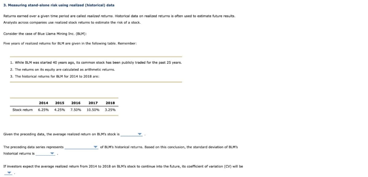 3. Measuring stand-alone risk using realized (historical) data
Returns earned over a given time period are called realized returns. Historical data on realized returns is often used to estimate future results.
Analysts across companies use realized stock returns to estimate the risk of a stock.
Consider the case of Blue Llama Mining Inc. (BLM):
Five years of realized returns for BLM are given in the following table. Remember:
1. While BLM was started 40 years ago, its common stock has been publicly traded for the past 25 years.
2. The returns on its equity are calculated as arithmetic returns.
3. The historical returns for BLM for 2014 to 2018 are:
2014
2015 2016
2017
2018
Stock return 6.25% 4.25% 7.50% 10.50% 3.25%
Given the preceding data, the average realized return on BLM's stock is
The preceding data series represents
historical returns is
of BLM's historical returns. Based on this conclusion, the standard deviation of BLM's
If investors expect the average realized return from 2014 to 2018 on BLM's stock to continue into the future, its coefficient of variation (CV) will be