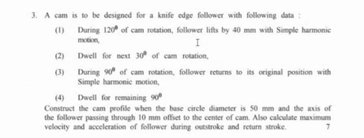 3. A cam is to be designed for a knife edge follower with following data:
(1) During 120 of cam rotation, follower lifts by 40 mm with Simple harmonic
motion,
I
(2)
Dwell for next 30 of cam rotation,
During 90 of cam rotation, follower returns to its original position with
Simple harmonic motion,
(3)
(4)
Dwell for remaining 90
Construct the cam profile when the base circle diameter is 50 mm and the axis of
the follower passing through 10 mm offset to the center of cam. Also calculate maximum
velocity and acceleration of follower during outstroke and return stroke.
