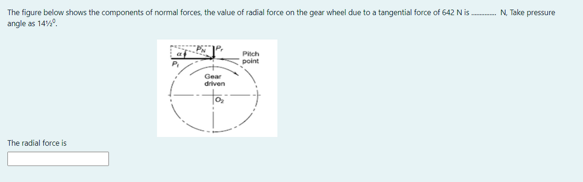 The figure below shows the components of normal forces, the value of radial force on the gear wheel due to a tangential force of 642 N is . N, Take pressure
angle as 140.
PN
Pitch
point
Gear
driven
02
The radial force is
