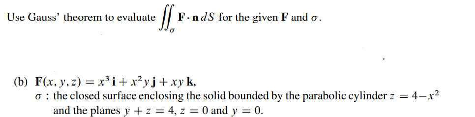 Use Gauss' theorem to evaluate
F.ndS for the given F and o.
(b) F(x, y, z) = x³i+x²yj+xyk,
o : the closed surface enclosing the solid bounded by the parabolic cylinder z = 4–x2
and the planes y + z = 4, z = 0 and y = 0.
