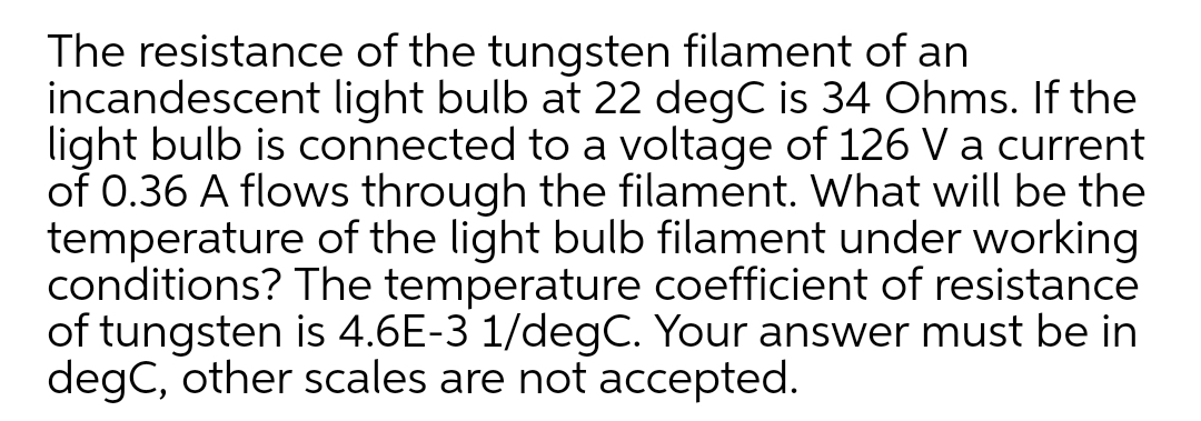 The resistance of the tungsten filament of an
incandescent light bulb at 22 degC is 34 Ohms. If the
light bulb is connected to a voltage of 126 V a current
of 0.36 A flows through the filament. What will be the
temperature of the light bulb filament under working
conditions? The temperature coefficient of resistance
of tungsten is 4.6E-3 1/degC. Your answer must be in
degC, other scales are not accepted.
