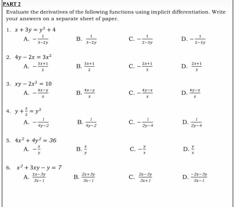 PART 2
Evaluate the derivatives of the following functions using implicit differentiation. Write
your answers on a separate sheet of paper.
1. x + 3y = y² + 4
1
A.
B.
C. -
D. ¹
3-2y
3-2y
2-3y
2. 4y-2x = 3x²
3x+1
2x+1
A.
C.
D.
2
3
3. xy - 2x² = 10
4x-y
A.
C.-4y-x
D. 4y-x
X
X
x
4. y + = = y²
A.
C.
D.
4y-2
2y-4
5. 4x2 + 4y2 = 36
A. -
6. x² + 3xy-y = 7
2x-3y
A.
3x-1
B.
B.
B.
B.
B.
3x+1
2
4x-y
X
4y-2
XIA
2x+3y
3x-1
C.
2x-3y
3x+1
2-3y
2x+1
3
2y-4
D. 1/2
D.
-2x-3y
3x-1