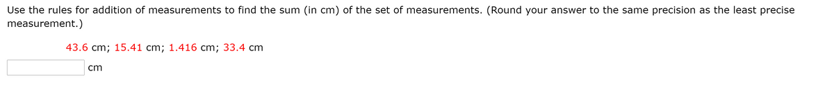 Use the rules for addition of measurements to find the sum (in cm) of the set of measurements. (Round your answer to the same precision as the least precise
measurement.)
43.6 cm; 15.41 cm; 1.416 cm; 33.4 cm
cm
