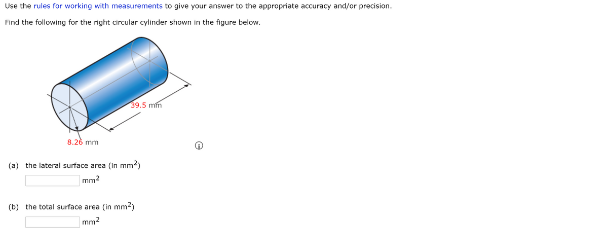 Use the rules for working with measurements to give your answer to the appropriate accuracy and/or precision.
Find the following for the right circular cylinder shown in the figure below.
39.5 mm
8.26 mm
(a) the lateral surface area (in mm²)
mm2
(b) the total surface area (in mm2)
mm2
