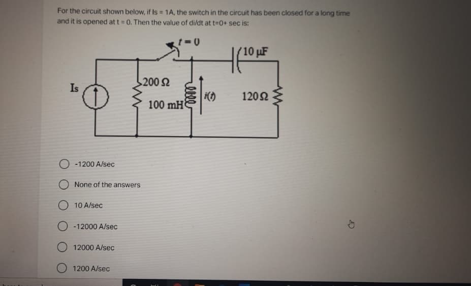 For the circuit shown below, if Is = 1A, the switch in the circuit has been closed for a long time
and it is opened at t = 0. Then the value of di/dt at t=D0+ sec is:
(10 pF
200 2
Is
i()
100 mH
1202
O -1200 A/sec
O None of the answers
O 10 A/sec
-12000 A/sec
O 12000 A/sec
O 1200 A/sec
