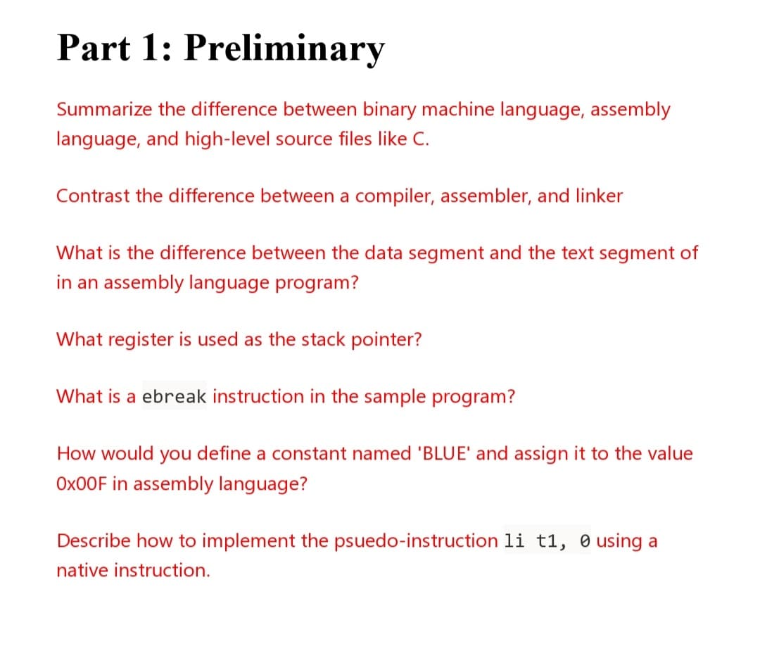 Part 1: Preliminary
Summarize the difference between binary machine language, assembly
language, and high-level source files like C.
Contrast the difference between a compiler, assembler, and linker
What is the difference between the data segment and the text segment of
in an assembly language program?
What register is used as the stack pointer?
What is a ebreak instruction in the sample program?
How would you define a constant named 'BLUE' and assign it to the value
OX00F in assembly language?
Describe how to implement the psuedo-instruction li t1, e using a
native instruction.
