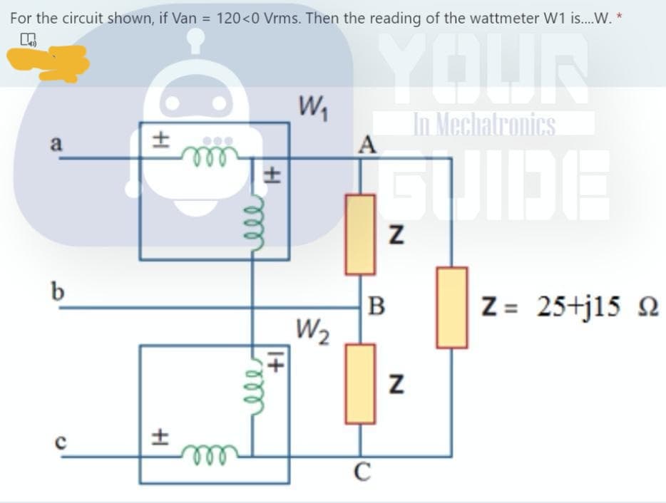 For the circuit shown, if Van = 120<0 Vrms. Then the reading of the wattmeter W1 is..W. *
In Mechatronics
A
a
ll
B
Z = 25+j15 2
W2
I+
all
ll
