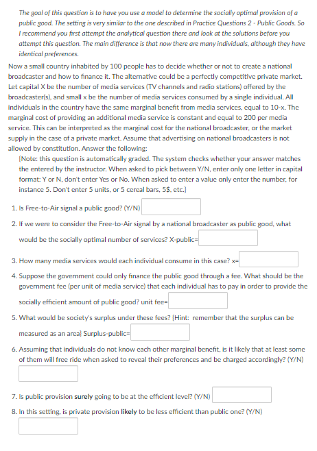 The goal of this question is to have you use a model to determine the socially optimal provision of a
public good. The setting is very similar to the one described in Practice Questions 2 - Public Goods. So
I recommend you first attempt the analytical question there and look at the solutions before you
attempt this question. The main difference is that now there are many individuals, although they have
identical preferences.
Now a small country inhabited by 100 people has to decide whether or not to create a national
broadcaster and how to finance it. The alternative could be a perfectly competitive private market.
Let capital X be the number of media services (TV channels and radio stations) offered by the
broadcaster(s), and small x be the number of media services consumed by a single individual. All
individuals in the country have the same marginal benefit from media services, equal to 10-x. The
marginal cost of providing an additional media service is constant and equal to 200 per media
service. This can be interpreted as the marginal cost for the national broadcaster, or the market
supply in the case of a private market. Assume that advertising on national broadcasters is not
allowed by constitution. Answer the following:
(Note: this question is automatically graded. The system checks whether your answer matches
the entered by the instructor. When asked to pick between Y/N, enter only one letter in capital
format: Y or N, don't enter Yes or No. When asked to enter a value only enter the number, for
instance 5. Don't enter 5 units, or 5 cereal bars, 5$. etc.)
1. Is Free-to-Air signal a public good? (Y/N)
2. If we were to consider the Free-to-Air signal by a national broadcaster as public good, what
would be the socially optimal number of services? X-public=
3. How many media services would each individual consume in this case? x=
4. Suppose the government could only finance the public good through a fee. What should be the
government fee (per unit of media service) that each individual has to pay in order to provide the
socially efficient amount of public good? unit fee=
5. What would be society's surplus under these fees? (Hint: remember that the surplus can be
measured as an area) Surplus public=
6. Assuming that individuals do not know each other marginal benefit, is it likely that at least some
of them will free ride when asked to reveal their preferences and be charged accordingly? (Y/N)
7. Is public provision surely going to be at the efficient level? (Y/N)
8. In this setting, is private provision likely to be less efficient than public one? (Y/N)
