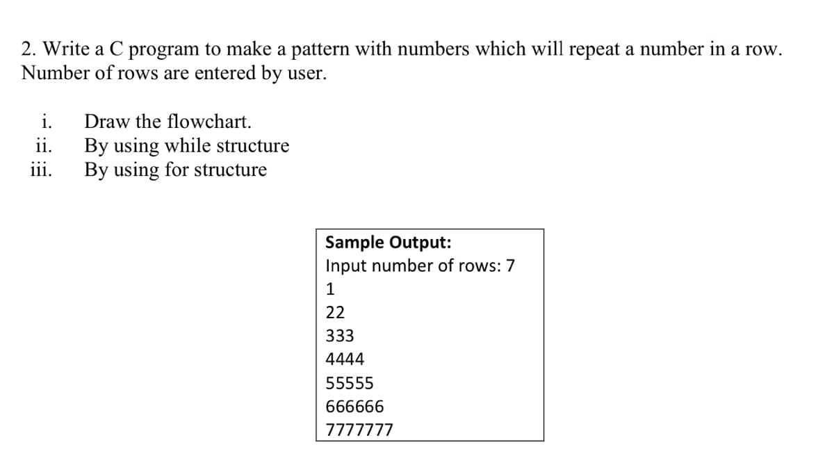 2. Write a C program to make a pattern with numbers which will repeat a number in a row.
Number of rows are entered by user.
i.
Draw the flowchart.
By using while structure
By using for structure
ii.
ii.
Sample Output:
Input number of rows: 7
1
22
333
4444
55555
666666
7777777
