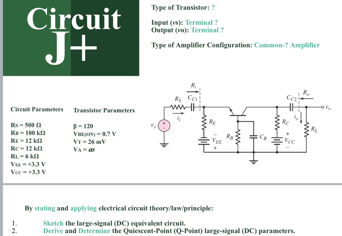 Type of Transistor: ?
Circuit
J+
Input (vs): Terminal ?
Output (vo): Terminal ?
Type of Amplifier Configuration: Common-? Amplifier
R;
R.
Cc2
Rs Cci
Circuit Parameters
Transistor Parameters
RE
RC
RL
B = 120
VBE(ON) = 0.7 V
VT = 26 mV
Rs = 500 2
RB
VEE
RB = 100 k2
Vcc
RE = 12 k2
+
RC = 12 kQ
VA = 0
RL = 6 k2
VEE = +3.3 V
Vcc = +3.3 V
By stating and applying electrical circuit theory/law/principle:
Sketch the large-signal (DC) equivalent circuit.
Derive and Determine the Quiescent-Point (Q-Point) large-signal (DC) parameters.
1.
2.
