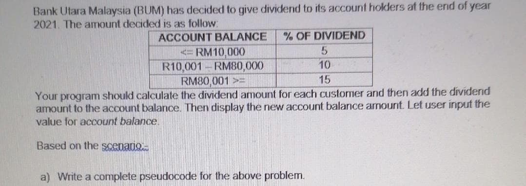 Bank Utara Malaysia (BUM) has decided to give dividend to its account holders at the end of year
2021. The amount decided is as follow:
ACCOUNT BALANCE
% OF DIVIDEND
< RM10,000
R10,001 RM80,000
RM80,001>=
10
15
Your program should calculate the dividend amount for each customer and then add the dividend
amount to the account balance. Then display the new account balance amount. Let user input the
value for acCount balance.
Based on the scenario.
a) Write a complete pseudocode for the above problem.
